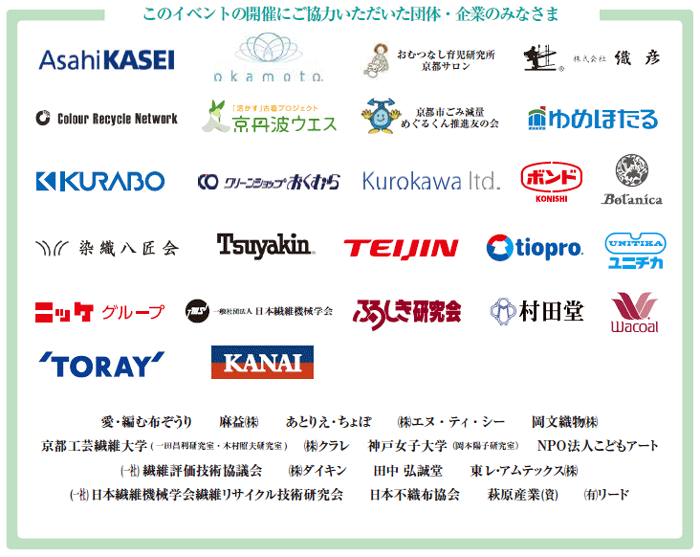 旭化成株式会社、愛・編む布ぞうり、麻益株式会社、あとりえ・ちょぽ、株式会社エヌ・ティ・シー、岡本株式会社、おむつなし育児研究所京都サロン、株式会社織彦、金井重要工業株式会社、Colour Recycle Network、京丹波ウエス/株式会社山本清掃、京都工芸繊維大学(一田昌利研究室、木村照夫研究室)、京都市ごみ減量めぐるくん推進友の会、株式会社クラレ、国崎クリーンセンター/ゆめほたる、倉敷紡績株式会社、クリーンショップおくむら、株式会社Kurokawa、神戸女子大学(岡本陽子研究室)、NPO法人こどもアート、コニシ株式会社、一般社団法人繊維評価技術協議会、株式会社ダイキン、体操服!「いってらっしゃい、おかえりなさいプロジェクト」、田中 弘誠堂、艶金化学繊維株式会社、帝人株式会社、東レ株式会社、東レ・アムテックス株式会社、Botanica/有限会社中嶋プランニング、ニッケグループ、一般社団法人日本繊維機械学会繊維リサイクル技術研究会、染織八匠会(日本伝統産業染織工芸協会)、日本不織布協会、萩原産業合資会社、ふろしき研究会、有限会社村田堂、ユニチカ株式会社、有限会社リード、株式会社ワコール