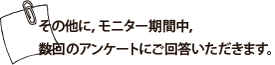 その他に,モニター期間中,数回のアンケートにご回答いただきます。